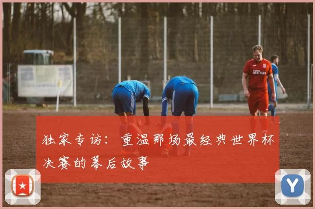 独家专访：重温那场最经典世界杯决赛的幕后故事