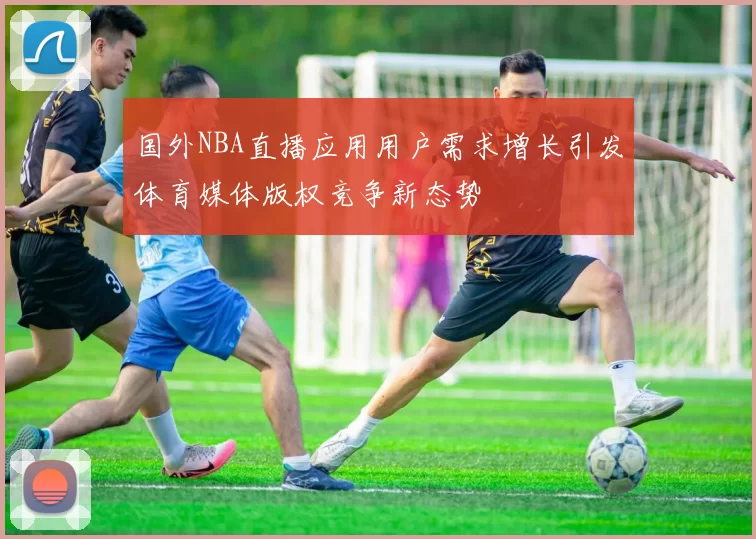 国外NBA直播应用用户需求增长引发体育媒体版权竞争新态势