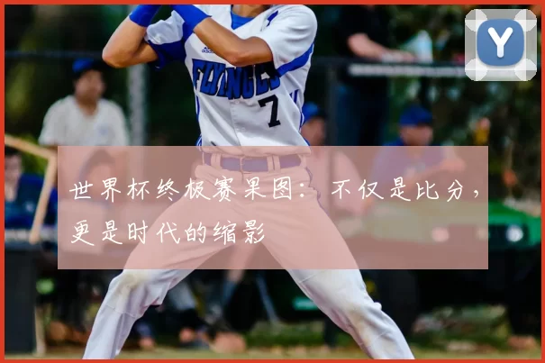 世界杯终极赛果图：不仅是比分，更是时代的缩影