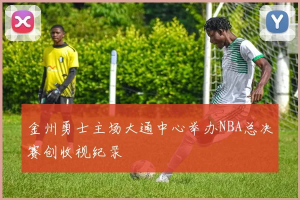 金州勇士主场大通中心举办NBA总决赛创收视纪录