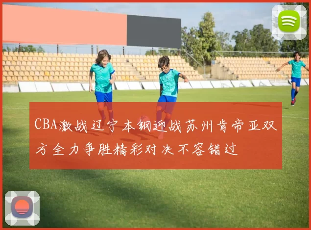 CBA激战辽宁本钢迎战苏州肯帝亚双方全力争胜精彩对决不容错过