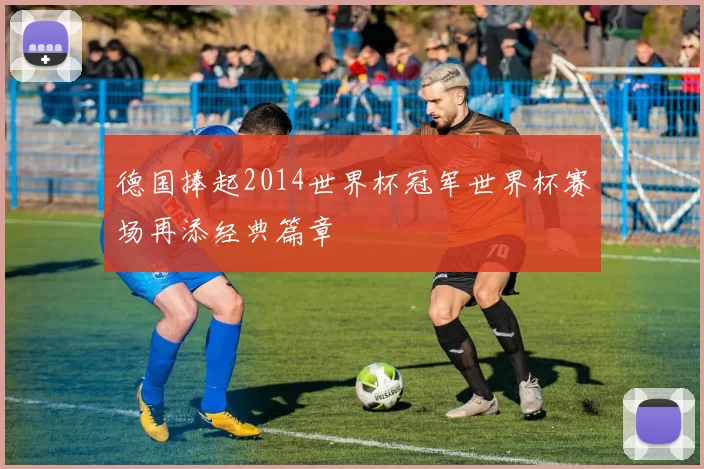 德国捧起2014世界杯冠军世界杯赛场再添经典篇章