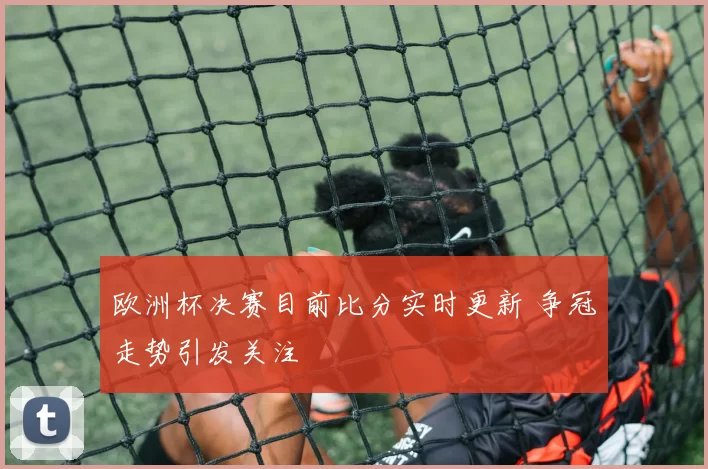 欧洲杯决赛目前比分实时更新 争冠走势引发关注