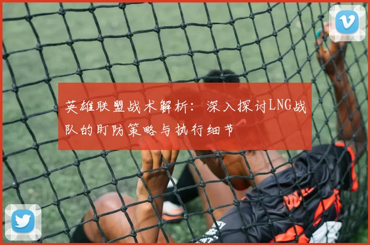 英雄联盟战术解析:深入探讨LNG战队的盯防策略与执行细节