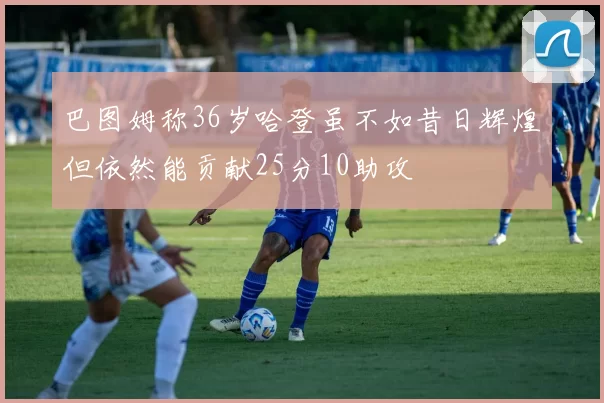 巴图姆称36岁哈登虽不如昔日辉煌但依然能贡献25分10助攻