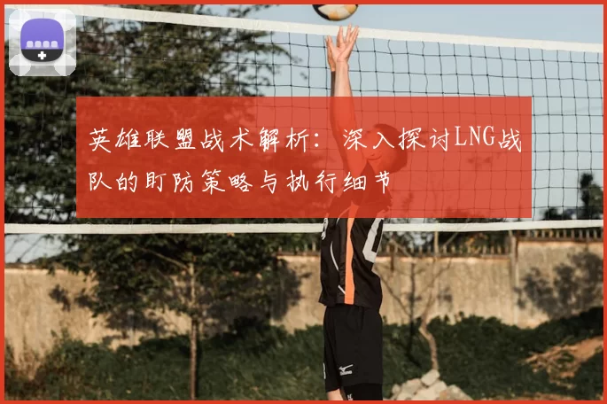 英雄联盟战术解析:深入探讨LNG战队的盯防策略与执行细节