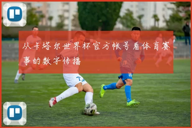从卡塔尔世界杯官方帐号看体育赛事的数字传播