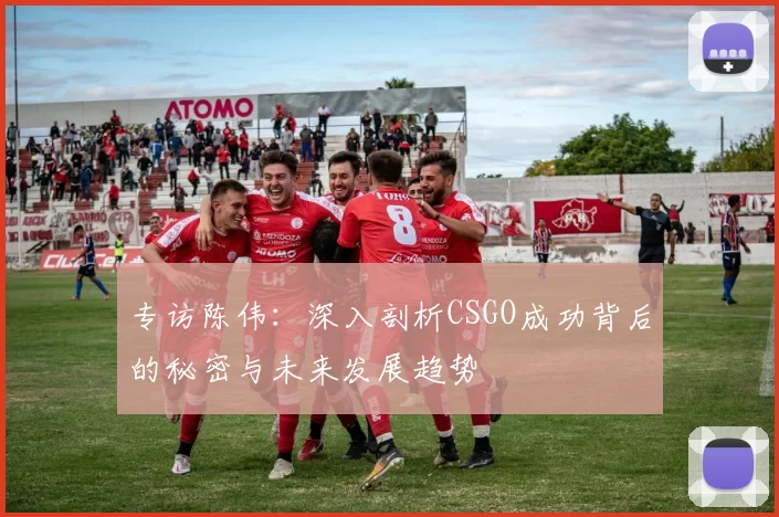专访陈伟：深入剖析CSGO成功背后的秘密与未来发展趋势
