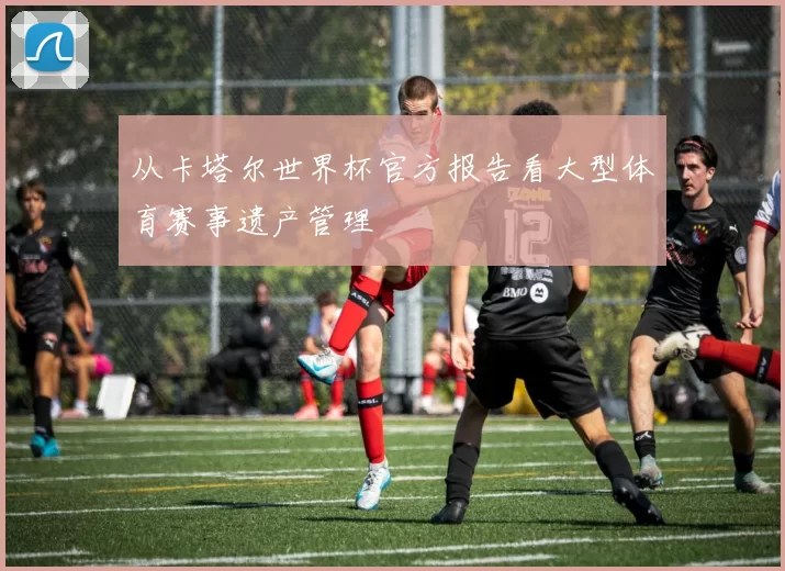 从卡塔尔世界杯官方报告看大型体育赛事遗产管理