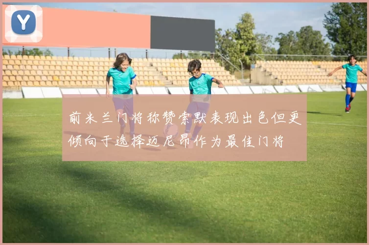 前米兰门将称赞索默表现出色但更倾向于选择迈尼昂作为最佳门将