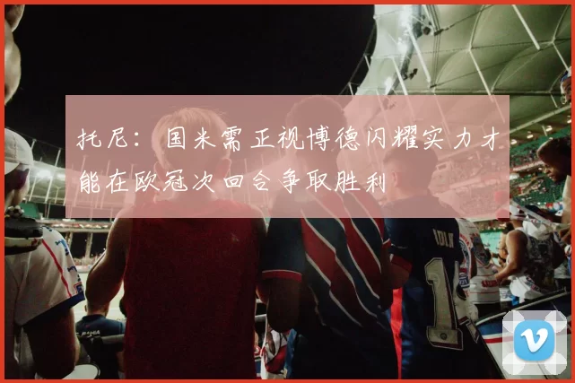 托尼：国米需正视博德闪耀实力才能在欧冠次回合争取胜利