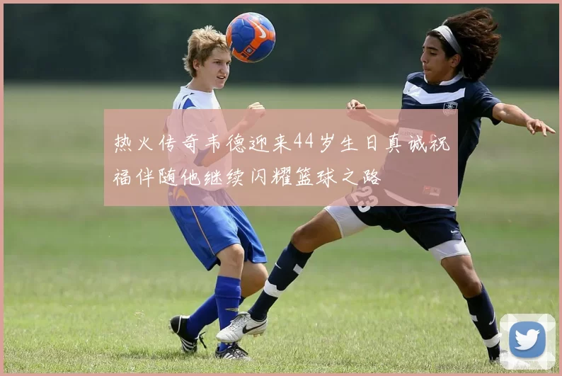 热火传奇韦德迎来44岁生日真诚祝福伴随他继续闪耀篮球之路
