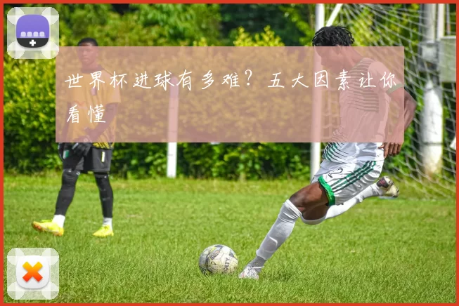 世界杯进球有多难?五大因素让你看懂