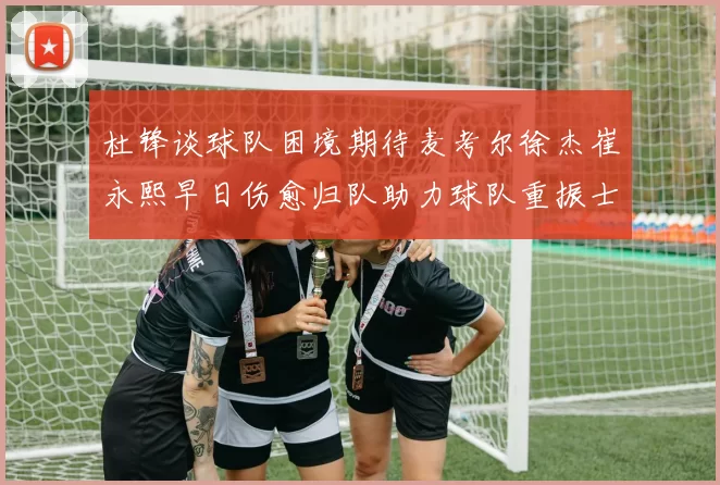 杜锋谈球队困境期待麦考尔徐杰崔永熙早日伤愈归队助力球队重振士气