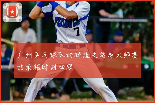 广州乒乓球队的辉煌之路与大师赛的荣耀时刻回顾