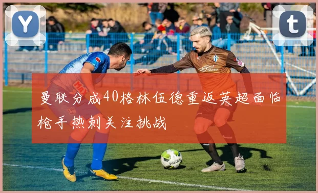 曼联分成40格林伍德重返英超面临枪手热刺关注挑战