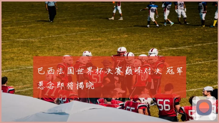 巴西法国世界杯决赛巅峰对决 冠军悬念即将揭晓