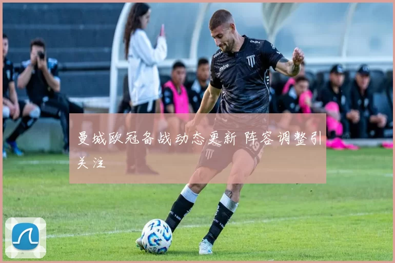 曼城欧冠备战动态更新 阵容调整引关注