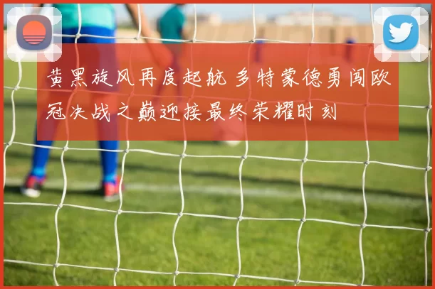 黄黑旋风再度起航 多特蒙德勇闯欧冠决战之巅迎接最终荣耀时刻