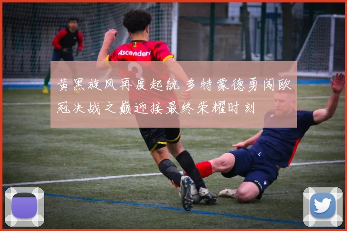 黄黑旋风再度起航 多特蒙德勇闯欧冠决战之巅迎接最终荣耀时刻