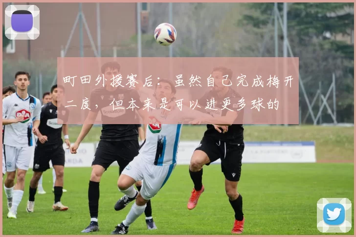 町田外援赛后：虽然自己完成梅开二度，但本来是可以进更多球的