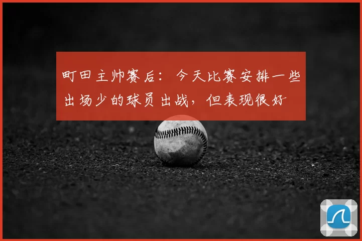 町田主帅赛后：今天比赛安排一些出场少的球员出战，但表现很好