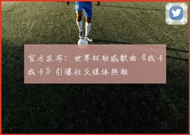 官方发布：世界杯助威歌曲《我卡我卡》引爆社交媒体热潮