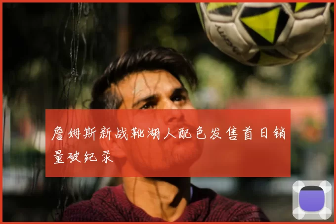 詹姆斯新战靴湖人配色发售首日销量破纪录