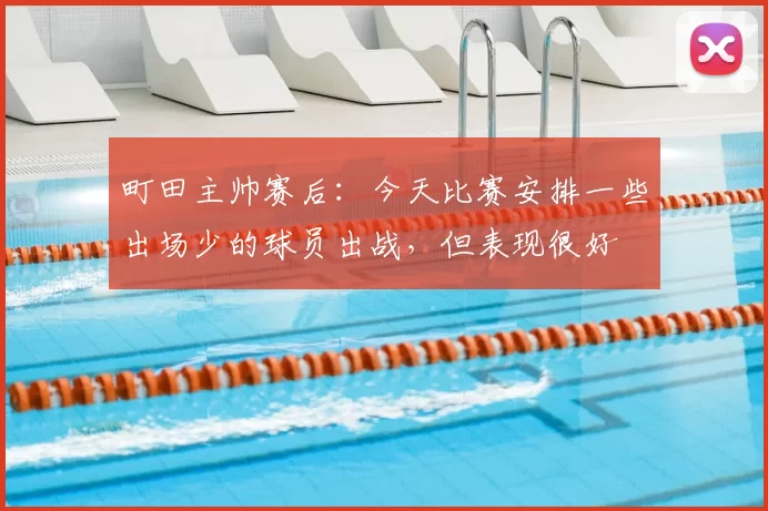 町田主帅赛后：今天比赛安排一些出场少的球员出战，但表现很好
