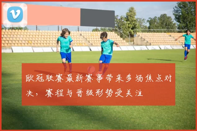 欧冠联赛最新赛事带来多场焦点对决，赛程与晋级形势受关注