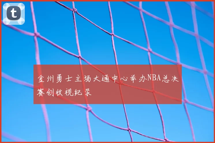 金州勇士主场大通中心举办NBA总决赛创收视纪录