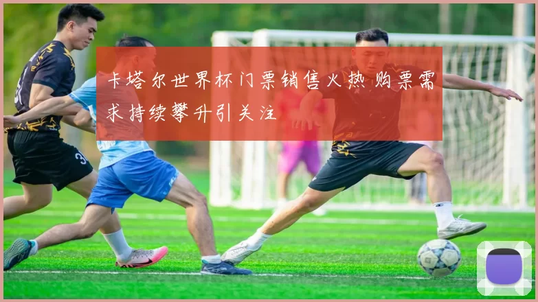 卡塔尔世界杯门票销售火热 购票需求持续攀升引关注