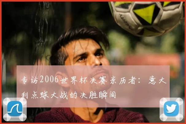 专访2006世界杯决赛亲历者:意大利点球大战的决胜瞬间