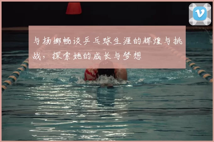 与杨娜畅谈乒乓球生涯的辉煌与挑战，探索她的成长与梦想