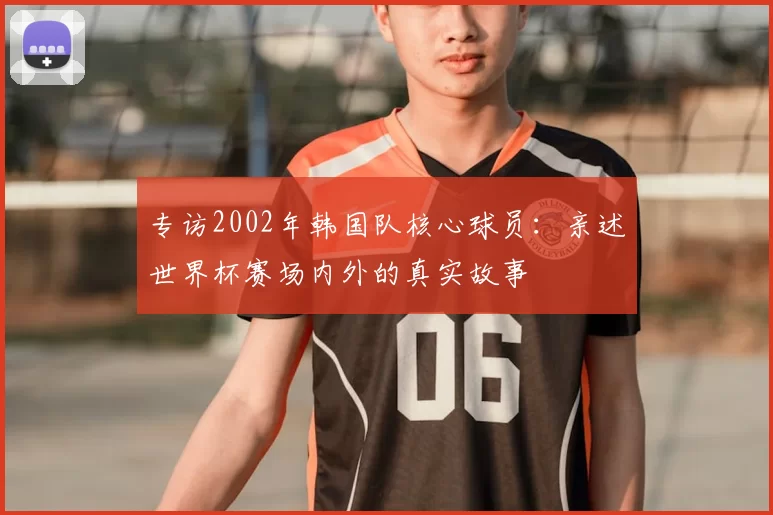 专访2002年韩国队核心球员:亲述世界杯赛场内外的真实故事