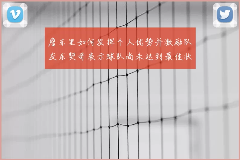 詹东里如何发挥个人优势并激励队友东契奇表示球队尚未达到最佳状态