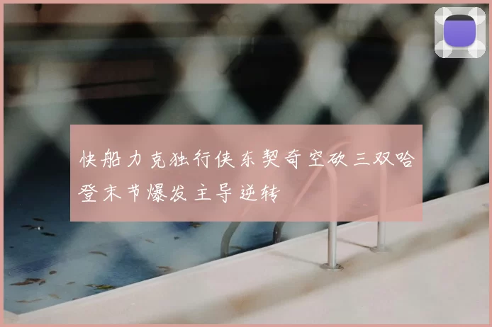 快船力克独行侠东契奇空砍三双哈登末节爆发主导逆转