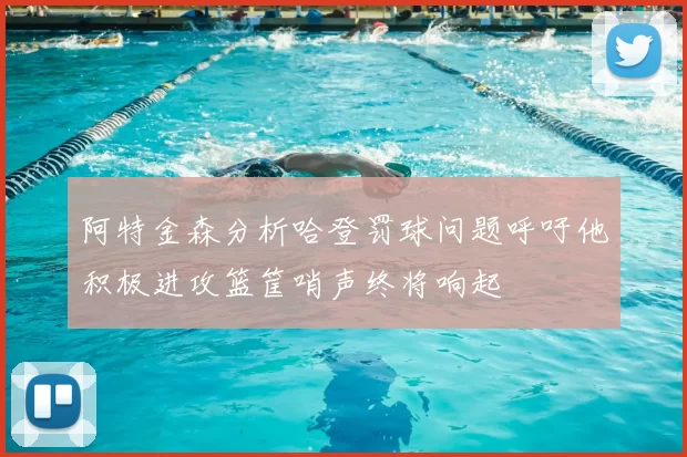 阿特金森分析哈登罚球问题呼吁他积极进攻篮筐哨声终将响起