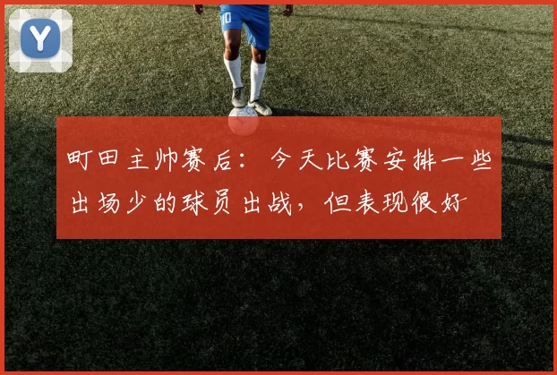 町田主帅赛后:今天比赛安排一些出场少的球员出战,但表现很好