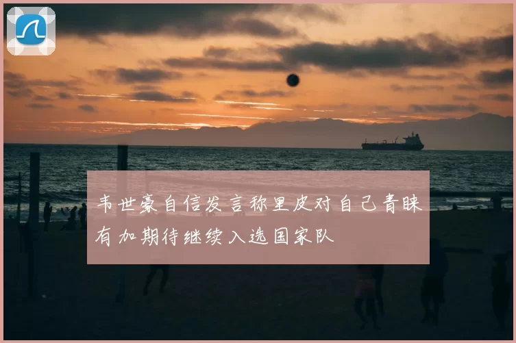 韦世豪自信发言称里皮对自己青睐有加期待继续入选国家队