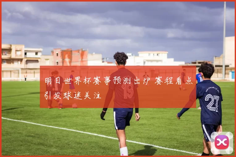 明日世界杯赛事预测出炉 赛程看点引发球迷关注