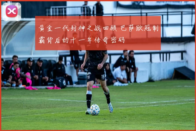 黄金一代封神之战回顾 巴萨欧冠制霸背后的十一年传奇密码