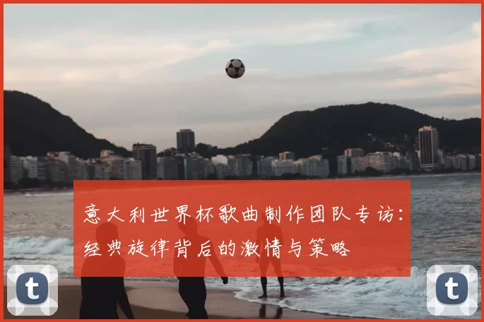意大利世界杯歌曲制作团队专访：经典旋律背后的激情与策略