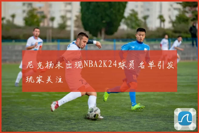 尼克杨未出现NBA2K24球员名单引发玩家关注