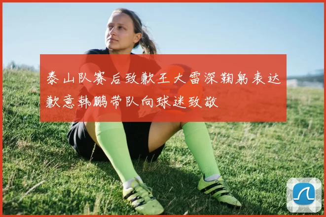 泰山队赛后致歉王大雷深鞠躬表达歉意韩鹏带队向球迷致敬
