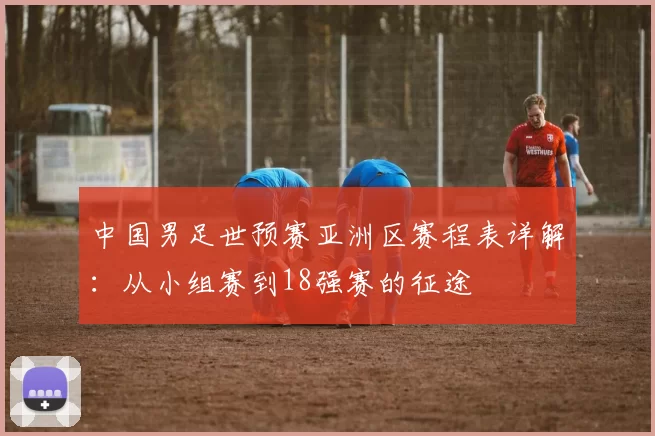 中国男足世预赛亚洲区赛程表详解:从小组赛到18强赛的征途