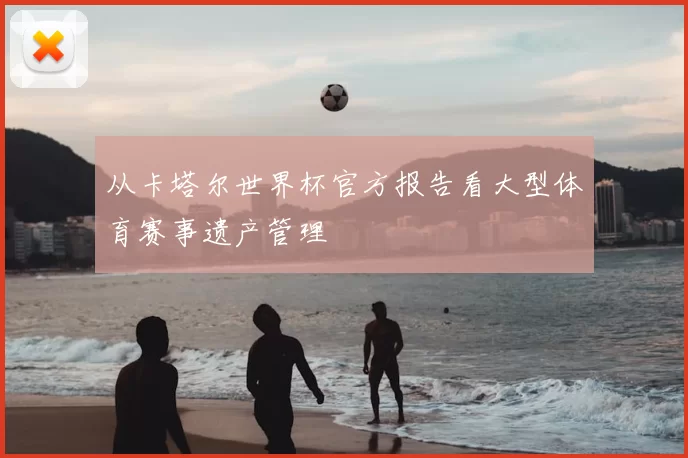 从卡塔尔世界杯官方报告看大型体育赛事遗产管理