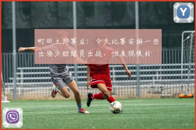 町田主帅赛后:今天比赛安排一些出场少的球员出战,但表现很好