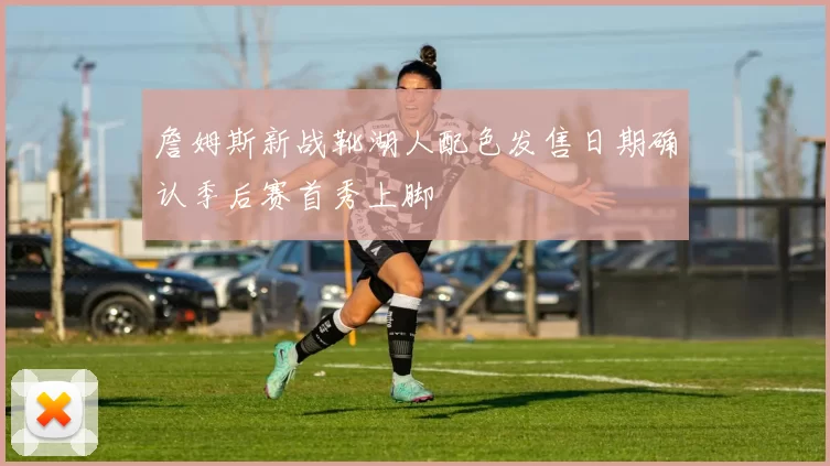 詹姆斯新战靴湖人配色发售日期确认季后赛首秀上脚