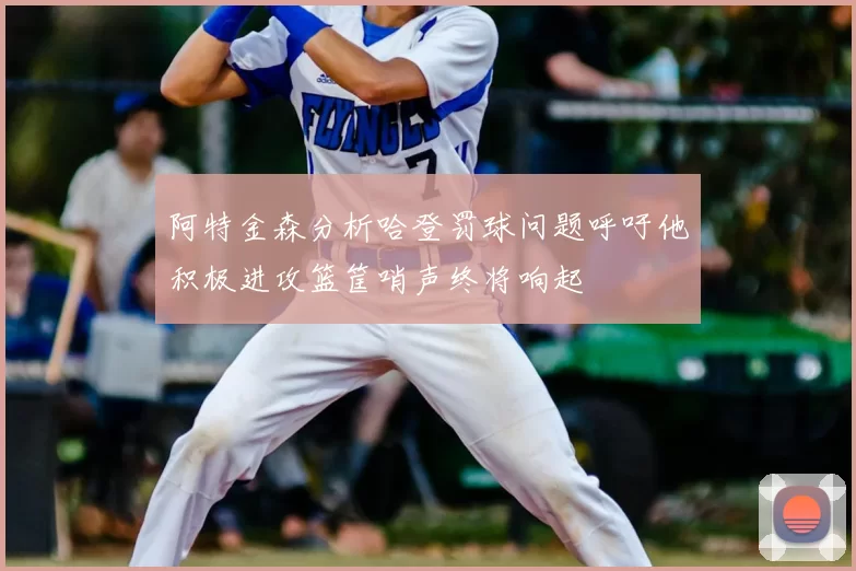 阿特金森分析哈登罚球问题呼吁他积极进攻篮筐哨声终将响起